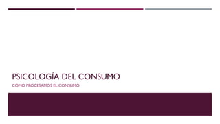 PSICOLOGÍA DEL CONSUMO
COMO PROCESAMOS EL CONSUMO
 