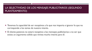 LA SELECTIVIDAD DE LOS MENSAJES PUBLICITARIOS (SEGUNDO
PLANTEAMIENTO)
 Tenemos la capacidad de ser receptivos a lo que nos importa e ignorar lo que no
corresponde a los temas de nuestro interés.
 El cliente potencia no estará receptivo a los mensajes publicitarios a no ser que
exista un argumento sólido que revista mucho interés para él.
 