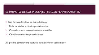 EL IMPACTO DE LOS MENSAJES (TERCER PLANTEAMIENTO)
 Tres formas de influir en los individuos:
1. Reforzando las actitudes preexistentes
2. Creando nuevas convicciones compartidas
3. Cambiando normas preexistentes
¿Es posible cambiar una actitud u opinión de un consumidor?
 