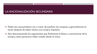 LA RACIONALIZACIÓN SECUNDARIA
 Todos los consumidores van a tratar de justificar las compras, y generalmente lo
harán después de haber hecho una compra impulsiva.
 Aún desconociendo los argumentos que finalmente lo lleven a convencerse de la
compra, estos parecerán haber estado desde el inicio.
 