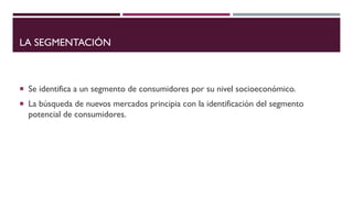 LA SEGMENTACIÓN
 Se identifica a un segmento de consumidores por su nivel socioeconómico.
 La búsqueda de nuevos mercados principia con la identificación del segmento
potencial de consumidores.
 