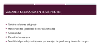 VARIABLES NECESARIAS EN EL SEGMENTO:
 Tamaño suficiente del grupo
 Mensurabilidad (capacidad de ser cuantificado)
 Accesibilidad
 Capacidad de compra
 Sensibilidad para dejarse impactar por ese tipo de producto y deseo de compra
 