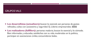 GRUPOSVALS
 Los desarrollistas (actualizers): buscan lo esencial, son personas de gustos
refinados, cultas con autoestima y seguridad. Ej. Líderes empresariales. $$$$
 Los realizadores (fulfillers): personas maduras, buscan lo esencial y lo cómodo.
Bien informadas y educadas, satisfechas con su vida, moderados en la política,
participan en asociaciones civiles; consumidores leales.
 