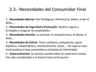 2.3.-­‐	
  Necesidades	
  del	
  Consumidor	
  Final	
  
1.-­‐	
  Necesidades	
  Básicas:	
  Son	
  ﬁsiológicas.	
  Alimentarse,	
  beber,	
  evitar	
  el	
  
dolor,…	
  
2.-­‐	
  Necesidades	
  de	
  Seguridad	
  y	
  Protección.	
  SenErse	
  seguro	
  y	
  
protegido	
  y	
  asegurar	
  las	
  propiedades.	
  
3.-­‐	
  Necesidades	
  Sociales.	
  La	
  amistad,	
  el	
  compañerismo,	
  el	
  afecto,	
  el	
  
amor	
  …	
  
4.-­‐	
  Necesidades	
  de	
  Es)ma.	
  Tener	
  conﬁanza,	
  competente,	
  lograr	
  
objeEvos,	
  independencia,	
  reconocimiento,	
  status	
  …	
  No	
  superar	
  este	
  
nivel	
  produce	
  la	
  baja	
  autoesEma	
  o	
  complejo	
  de	
  inferioridad.	
  
5.-­‐	
  Autorrealización:	
  Se	
  alcanza	
  cuando	
  todos	
  los	
  anteriores	
  niveles	
  
han	
  sido	
  completados	
  o	
  al	
  menos	
  hasta	
  cierto	
  punto.	
  
 