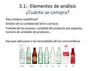 3.1.-­‐	
  Elementos	
  de	
  análisis	
  
¿Cuánto	
  se	
  compra?	
  
Hay	
  compras	
  repeEEvas?	
  
Análisis	
  de	
  la	
  canEdad	
  del	
  bien	
  o	
  servicio	
  
Tamaño	
  de	
  los	
  envases,	
  canEdad	
  del	
  producto	
  por	
  paquete,	
  
numero	
  de	
  unidades	
  de	
  producto...	
  
	
  
Hay	
  que	
  adecuarse	
  a	
  las	
  necesidades	
  de	
  los	
  consumidores	
  
 