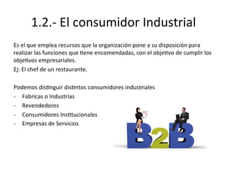 1.2.-­‐	
  El	
  consumidor	
  Industrial	
  
Es	
  el	
  que	
  emplea	
  recursos	
  que	
  la	
  organización	
  pone	
  a	
  su	
  disposición	
  para	
  
realizar	
  las	
  funciones	
  que	
  Eene	
  encomendadas,	
  con	
  el	
  objeEvo	
  de	
  cumplir	
  los	
  
objeEvos	
  empresariales.	
  
Ej:	
  El	
  chef	
  de	
  un	
  restaurante.	
  
	
  
Podemos	
  disEnguir	
  disEntos	
  consumidores	
  industriales	
  
-­‐  Fabricas	
  o	
  Industrias	
  
-­‐  Revendedores	
  
-­‐  Consumidores	
  InsEtucionales	
  
-­‐  Empresas	
  de	
  Servicios	
  
 