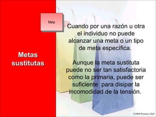 Metas sustitutas Cuando por una razón u otra el individuo no puede alcanzar una meta o un tipo de meta específica.  Aunque la meta sustituta puede no ser tan satisfactoria como la primaria, puede ser suficiente  para disipar la incomodidad de la tensión.  Meta 