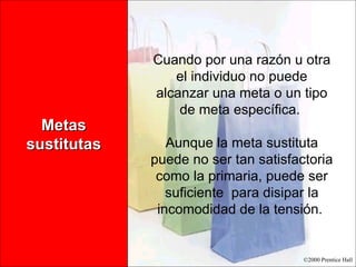 Metas sustitutas Cuando por una razón u otra el individuo no puede alcanzar una meta o un tipo de meta específica.  Aunque la meta sustituta puede no ser tan satisfactoria como la primaria, puede ser suficiente  para disipar la incomodidad de la tensión.  