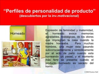 Rational Versus Emotional Motives “ Perfiles de personalidad de producto” (descubiertos por la inv.motivacional)   Horneado Expresión de feminidad y maternidad, el horneado evoca memorias agradables, nostálgicas, de los olores que impregnan la casa cuando la madre horneaba.  Para muchas hombres, una mujer esta pasando subconscientemente y simbólicamente por el acto de parto cuando esta horneando un pastel, y el momento más fertil se presenta cuando el producto horneado es sacado del horno.  