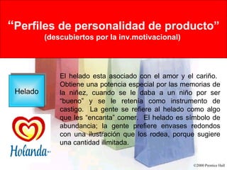 Rational Versus Emotional Motives “ Perfiles de personalidad de producto” (descubiertos por la inv.motivacional)   Helado El helado esta asociado con el amor y el cariño.  Obtiene una potencia especial por las memorias de la niñez, cuando se le daba a un niño por ser “bueno” y se le retenía como instrumento de castigo.  La gente se refiere al helado como algo que les “encanta” comer.  El helado es símbolo de abundancia; la gente prefiere envases redondos con una ilustración que los rodea, porque sugiere una cantidad ilimitada.  