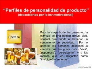 Rational Versus Emotional Motives “ Perfiles de personalidad de producto” (descubiertos por la inv.motivacional)   Cerveza Para la mayoría de las personas, la cerveza es una bebida activa, viva, sensual que brinda al bebedor un sentimiento de seguridad.  Por lo general, las personas describen la cerveza que les gusta como “viva”, “espumosa”, “burbujeante”, y a las marcas que les disgustan como “insípidas” o “muertas” 