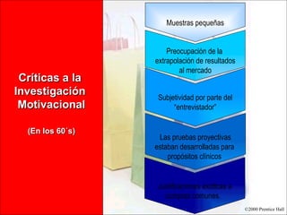 Críticas a la  Investigación  Motivacional (En los 60´s) Muestras pequeñas Preocupación de la  extrapolación de resultados al mercado Subjetividad por parte del “ entrevistador” Las pruebas proyectivas estaban desarrolladas para  propósitos clínicos  Justificaciones exóticas a compras comunes.  