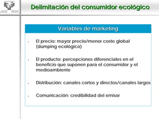 Delimitación del consumidor ecológico


           Variables de marketing

 El precio: mayor precio/menor coste global
 (dumping ecológico)

 El producto: percepciones diferenciales en el
 beneficio que suponen para el consumidor y el
 medioambiente

 Distribución: canales cortos y directos/canales largos

 Comunicación: credibilidad del emisor
 