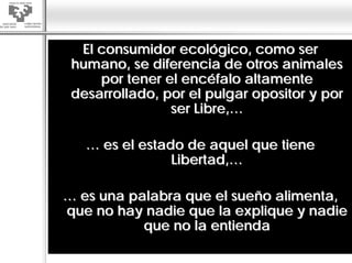 El consumidor ecológico, como ser
 humano, se diferencia de otros animales
     por tener el encéfalo altamente
 desarrollado, por el pulgar opositor y por
                ser Libre,…

   … es el estado de aquel que tiene
                Libertad,…

… es una palabra que el sueño alimenta,
que no hay nadie que la explique y nadie
           que no la entienda
 