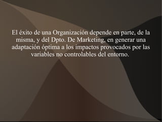 El éxito de una Organización depende en parte, de la
misma, y del Dpto. De Marketing, en generar una
adaptación óptima a los impactos provocados por las
variables no controlables del entorno.