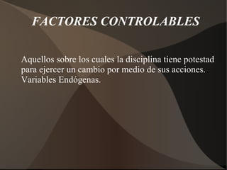 FACTORES CONTROLABLES
Aquellos sobre los cuales la disciplina tiene potestad
para ejercer un cambio por medio de sus acciones.
Variables Endógenas.