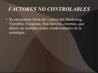 FACTORES NO CONTROLABLES
● Se encuentran fuera del control del Marketing.
Variables Exógenas. Son factores externos, que
deben ser tomados como condicionantes de la
estrategia.
