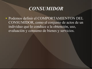 CONSUMIDOR
● Podemos definir el COMPORTAMIENTON DEL
CONSUMIDOR, como el conjunto de actos de un
individuo que lo conduce a la obtención, uso,
evaluación y consumo de bienes y servicios.