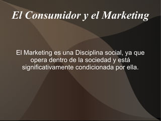 El Consumidor y el Marketing
El Marketing es una Disciplina social, ya que
opera dentro de la sociedad y está
significativamente condicionada por ella.
 