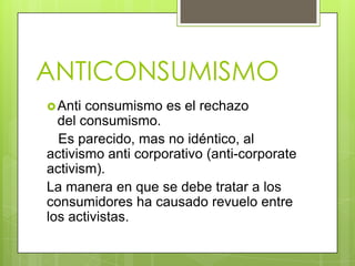 ANTICONSUMISMO
Anti consumismo es el rechazo
del consumismo.
Es parecido, mas no idéntico, al
activismo anti corporativo (anti-corporate
activism).
La manera en que se debe tratar a los
consumidores ha causado revuelo entre
los activistas.
 