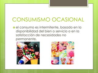 CONSUMISMO OCASIONAL
 el consumo es intermitente, basado en la
disponibilidad del bien o servicio o en la
satisfacción de necesidades no
permanente.
 
