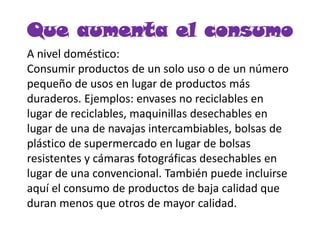 Que aumenta el consumo
A nivel doméstico:
Consumir productos de un solo uso o de un número
pequeño de usos en lugar de productos más
duraderos. Ejemplos: envases no reciclables en
lugar de reciclables, maquinillas desechables en
lugar de una de navajas intercambiables, bolsas de
plástico de supermercado en lugar de bolsas
resistentes y cámaras fotográficas desechables en
lugar de una convencional. También puede incluirse
aquí el consumo de productos de baja calidad que
duran menos que otros de mayor calidad.
 