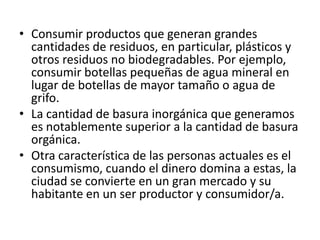 • Consumir productos que generan grandes
cantidades de residuos, en particular, plásticos y
otros residuos no biodegradables. Por ejemplo,
consumir botellas pequeñas de agua mineral en
lugar de botellas de mayor tamaño o agua de
grifo.
• La cantidad de basura inorgánica que generamos
es notablemente superior a la cantidad de basura
orgánica.
• Otra característica de las personas actuales es el
consumismo, cuando el dinero domina a estas, la
ciudad se convierte en un gran mercado y su
habitante en un ser productor y consumidor/a.
 