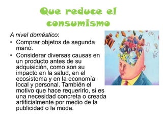 Que reduce el
consumismo
A nivel doméstico:
• Comprar objetos de segunda
mano.
• Considerar diversas causas en
un producto antes de su
adquisición, como son su
impacto en la salud, en el
ecosistema y en la economía
local y personal. También el
motivo que hace requerirlo, si es
una necesidad concreta o creada
artificialmente por medio de la
publicidad o la moda.
 