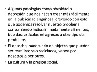 • Algunas patologías como obesidad o
depresión que nos hacen creer más fácilmente
en la publicidad engañosa, creyendo con esto
que podemos resolver nuestro problema
consumiendo indiscriminadamente alimentos,
bebidas, artículos milagrosos u otro tipo de
productos.
• El desecho inadecuado de objetos que pueden
ser reutilizados o reciclados, ya sea por
nosotros o por otros.
• La cultura y la presión social.
 
