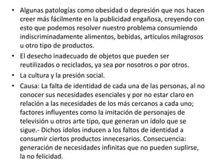 • Algunas patologías como obesidad o depresión que nos hacen
creer más fácilmente en la publicidad engañosa, creyendo con
esto que podemos resolver nuestro problema consumiendo
indiscriminadamente alimentos, bebidas, artículos milagrosos
u otro tipo de productos.
• El desecho inadecuado de objetos que pueden ser
reutilizados o reciclados, ya sea por nosotros o por otros.
• La cultura y la presión social.
• Causa: La falta de identidad de cada una de las personas, al no
conocer sus necesidades esenciales y por no estar claro en
relación a las necesidades de los más cercanos a cada uno;
factores influyentes como la imitación de personajes de
televisión u otros arte tipo, que generan un ídolo que se
sigue.- Dichos ídolos inducen a los faltos de identidad a
consumir ciertos productos innecesarios. Consecuencia:
generación de necesidades infinitas que no pueden suplirse,
la no felicidad.
 