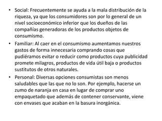 • Social: Frecuentemente se ayuda a la mala distribución de la
riqueza, ya que los consumidores son por lo general de un
nivel socioeconómico inferior que los dueños de las
compañías generadoras de los productos objetos de
consumismo.
• Familiar: Al caer en el consumismo aumentamos nuestros
gastos de forma innecesaria comprando cosas que
pudiéramos evitar o reducir como productos cuya publicidad
promete milagros, productos de vida útil baja o productos
sustitutos de otros naturales.
• Personal: Diversas opciones consumistas son menos
saludables que las que no lo son. Por ejemplo, hacerse un
zumo de naranja en casa en lugar de comprar uno
empaquetado que además de contener conservante, viene
con envases que acaban en la basura inorgánica.
 