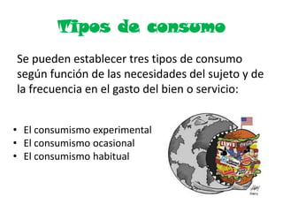 Tipos de consumo
Se pueden establecer tres tipos de consumo
según función de las necesidades del sujeto y de
la frecuencia en el gasto del bien o servicio:
• El consumismo experimental
• El consumismo ocasional
• El consumismo habitual
 