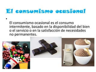 El consumismo ocasional
•
El consumismo ocasional es el consumo
intermitente, basado en la disponibilidad del bien
o el servicio o en la satisfacción de necesidades
no permanentes.
 