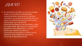 ¿QUE ES?
 El consumismo se refiere a consumir en gran
escala en la sociedad contemporánea,
comprometiendo seriamente los recursos
naturales y una economía sostenible, Si no se
ponen en marcha alternativas constructivas
relacionadas con el desarrollo
sostenible (ecologismo, decrecimiento, consu
mo responsable, agricultura). El consumismo,
entendido como adquisición o compra
desaforada, idealiza sus efectos y
consecuencias asociando su práctica con la
obtención de la satisfacción personal e
incluso de la felicidad personal.
 