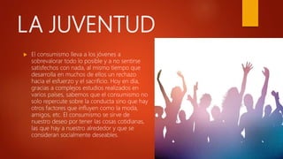 LA JUVENTUD
 El consumismo lleva a los jóvenes a
sobrevalorar todo lo posible y a no sentirse
satisfechos con nada, al mismo tiempo que
desarrolla en muchos de ellos un rechazo
hacia el esfuerzo y el sacrificio. Hoy en día,
gracias a complejos estudios realizados en
varios países, sabemos que el consumismo no
solo repercute sobre la conducta sino que hay
otros factores que influyen como la moda,
amigos, etc. El consumismo se sirve de
nuestro deseo por tener las cosas cotidianas,
las que hay a nuestro alrededor y que se
consideran socialmente deseables.
 