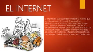 EL INTERNET
 Es importante que los padres controlen la manera que
sus hijos(as) usan el Internet. En general, los
adolescentes se mantienen conectados más tiempo
que los adultos, tienden a tener acceso a Internet
desde diferentes lugares, participan en una variedad de
servicios en línea y se adaptan con mayor facilidad a
los cambios tecnológicos. Estas características ofrecen
buenas oportunidades pero también traen problemas.
 