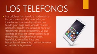 LOS TELEFONOS
 Los celulares han venido a modernizar a
las personas de todas las edades, es
increíble como estos dispositivos han
tenido gran auge en la vida de muchas
personas, pero los más atraídos por este
“fenómeno” son los estudiantes, ya que
además de estar en comunicación estos
dispositivos también ofrecen otros
beneficios, lo cual les hace una
herramienta interesante, casi fundamental
en la vida de la juventud.
 