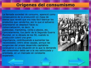 Orígenes del consumismo

La llamada sociedad de consumo, apareció como
consecuencia de la producción en masa de
bienes que reveló que era más fácil fabricar los
productos que venderlos, por lo que el esfuerzo
empresarial se desplazó hacia su
comercialización, es decir, la
publicidad, marketing, venta a plazos, etc.
Concretamente, fue partir de la Segunda Guerra
Mundial, en la década de los 50, cuando la
producción cobró una gran
importancia, contribuyendo a aumentar las
necesidades; entre otras causas, porque las
exigencias del propio desarrollo capitalista
condujeron a una situación en la que la demanda
del consumidor debía ser a la vez estimulada y
orientada, en un mercado en constante
expansión.
 