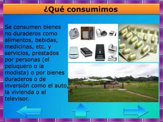 ¿Qué consumimos

Se consumen bienes
no duraderos como
alimentos, bebidas,
medicinas, etc. y
servicios, prestados
por personas (el
peluquero o la
modista) o por bienes
duraderos o de
inversión como el auto,
la vivienda o el
televisor.
 