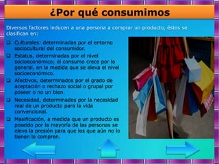 ¿Por qué consumimos
Diversos factores inducen a una persona a comprar un producto, éstos se
clasifican en:
 Culturales: determinadas por el entorno
  sociocultural del consumidor.
 Estatus, determinadas por el nivel
  socioeconómico; el consumo crece por lo
  general, en la medida que se eleva el nivel
  socioeconómico.
 Afectivos, determinados por el grado de
  aceptación o rechazo social o grupal por
  poseer o no un bien.
 Necesidad, determinados por la necesidad
  real de un producto para la vida
  convencional.
 Masificación, a medida que un producto es
  poseído por la mayoría de las personas se
  eleva la presión para que los que aún no lo
  tienen lo compren.
 