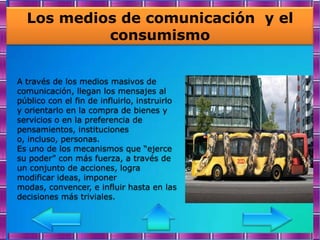 Los medios de comunicación y el
           consumismo


A través de los medios masivos de
comunicación, llegan los mensajes al
público con el fin de influirlo, instruirlo
y orientarlo en la compra de bienes y
servicios o en la preferencia de
pensamientos, instituciones
o, incluso, personas.
Es uno de los mecanismos que “ejerce
su poder” con más fuerza, a través de
un conjunto de acciones, logra
modificar ideas, imponer
modas, convencer, e influir hasta en las
decisiones más triviales.
 