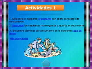 Actividades 1

1. Soluciona el siguiente crucigrama con sobre conceptos de
consumismo.
2. Responde los siguientes interrogantes y guarda el documento.

3. Encuentra términos de consumismo en la siguiente sopa de
letras

Más actividades
 