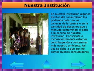 Nuestra Institución
           En nuestra institución algunos
           efectos del consumismo los
           podemos notar en las
           canecas de la basura o en la
           cantidad de desechos que a
           menudo contaminan el patio
           o la cancha de nuestra
           institución. Consciente o
           inconscientemente estamos
           contribuyendo a contaminar
           más nuestro ambiente, tal
           vez se deba a que aun no
           somos buenos consumidores.
 
