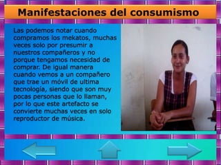 Manifestaciones del consumismo
Las podemos notar cuando
compramos los mekatos, muchas
veces solo por presumir a
nuestros compañeros y no
porque tengamos necesidad de
comprar. De igual manera
cuando vemos a un compañero
que trae un móvil de ultima
tecnología, siendo que son muy
pocas personas que lo llaman,
por lo que este artefacto se
convierte muchas veces en solo
reproductor de música.
 