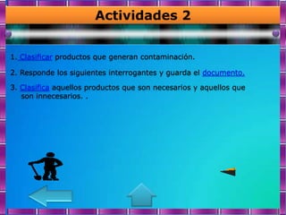 Actividades 2


1. Clasificar productos que generan contaminación.

2. Responde los siguientes interrogantes y guarda el documento.

3. Clasifica aquellos productos que son necesarios y aquellos que
   son innecesarios. .
 