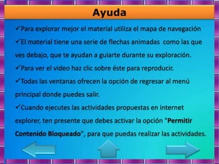 Ayuda
Para explorar mejor el material utiliza el mapa de navegación
El material tiene una serie de flechas animadas como las que
ves debajo, que te ayudan a guiarte durante su exploración.
Para ver el video haz clic sobre éste para reproducir.
Todas las ventanas ofrecen la opción de regresar al menú
principal donde puedes salir.
Cuando ejecutes las actividades propuestas en internet
explorer, ten presente que debes activar la opción "Permitir
Contenido Bloqueado", para que puedas realizar las actividades.
 