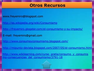 Otros Recursos

www.freyemiro@blogspot.com

http://es.wikipedia.org/wiki/Consumismo

http://freyemiro.glogster.com/el-consumismo-y-su-impacto/

E-mail: freyemiro@gmail.com

http://www.consumoyconsumismo.blogspot.com/

http://mipunto-devista.blogspot.com/2007/05/el-consumismo.html

http://www.wikilearning.com/curso_gratis/consumo_y_consumis
mo-consecuencias_del_consumismo/3791-18
 