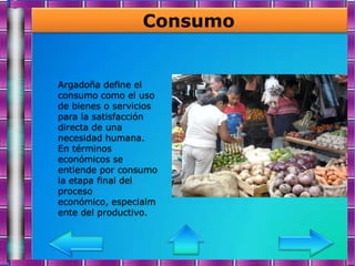 Consumo


Argadoña define el
consumo como el uso
de bienes o servicios
para la satisfacción
directa de una
necesidad humana.
En términos
económicos se
entiende por consumo
la etapa final del
proceso
económico, especialm
ente del productivo.
 