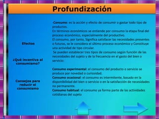 Profundización
                    -Consumo: es la acción y efecto de consumir o gastar todo tipo de
                    productos.
                    En términos económicos se entiende por consumo la etapa final del
                    proceso económico, especialmente del productivo.
                    El consumo, por tanto, Significa satisfacer las necesidades presentes
     Efectos        o futuras, se le considera el último proceso económico y Constituye
                    una actividad de tipo circular.
                     Se pueden establecer tres tipos de consumo según función de las
                    necesidades del sujeto y de la frecuencia en el gasto del bien o
¿Qué incentiva al   servicio:
 consumismo?
                    Consumo experimental: el consumo del producto o servicio se
                    produce por novedad o curiosidad.
                    Consumo ocasional: el consumo es intermitente, basado en la
 Consejos para      disponibilidad del bien o servicio o en la satisfacción de necesidades
   reducir el       no permanente.
  consumismo
                    Consumo habitual: el consumo ya forma parte de las actividades
                    cotidianas del sujeto
 