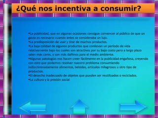 ¿Qué nos incentiva a consumir?


  La publicidad, que en algunas ocasiones consigue convencer al público de que un
  gasto es necesario cuando antes se consideraba un lujo.
  La predisposición de usar y tirar de muchos productos.
  La baja calidad de algunos productos que conllevan un período de vida
  relativamente bajo los cuales son atractivos por su bajo costo pero a largo plazo
  salen más caros, y son más dañinos para el medio ambiente.
  Algunas patologías nos hacen creer fácilmente en la publicidad engañosa, creyendo
  con esto que podemos resolver nuestro problema consumiendo
  indiscriminadamente alimentos, bebidas, artículos milagrosos u otro tipo de
  productos.
  El desecho inadecuado de objetos que pueden ser reutilizados o reciclados.
  La cultura y la presión social
 